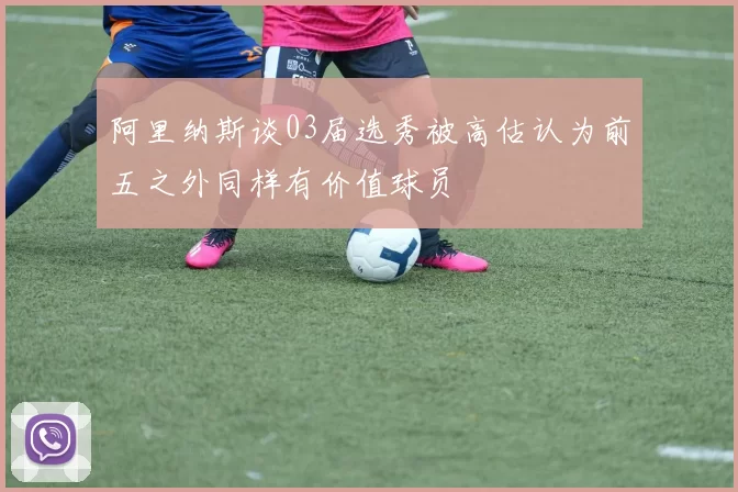 阿里纳斯谈03届选秀被高估认为前五之外同样有价值球员