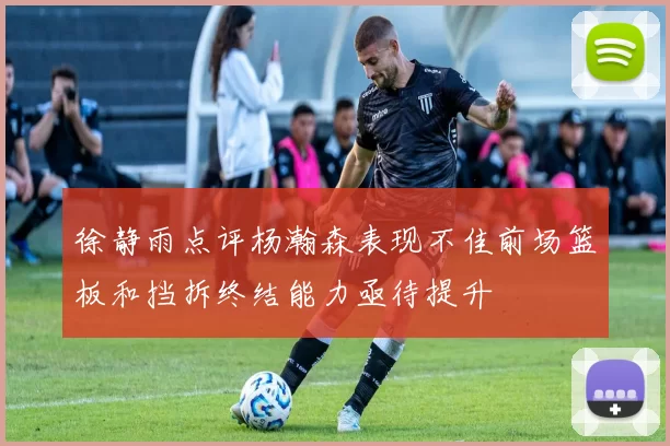 徐静雨点评杨瀚森表现不佳前场篮板和挡拆终结能力亟待提升