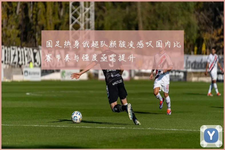 国足热身俄超队颜骏凌感叹国内比赛节奏与强度亟需提升
