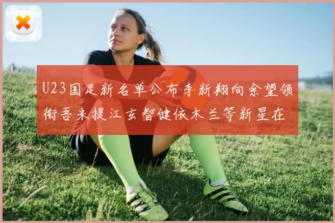 U23国足新名单公布李新翔向余望领衔吾米提江玄智健依木兰等新星在列