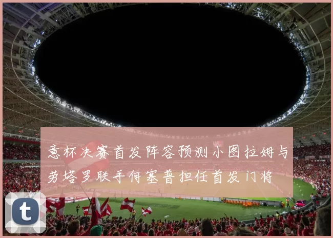 意杯决赛首发阵容预测小图拉姆与劳塔罗联手何塞普担任首发门将