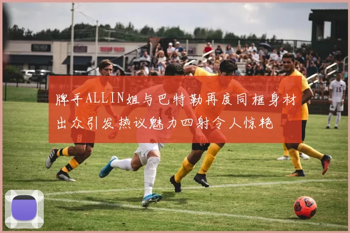 牌手ALLIN姐与巴特勒再度同框身材出众引发热议魅力四射令人惊艳