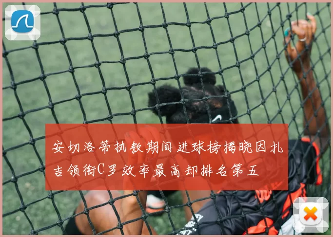安切洛蒂执教期间进球榜揭晓因扎吉领衔C罗效率最高却排名第五